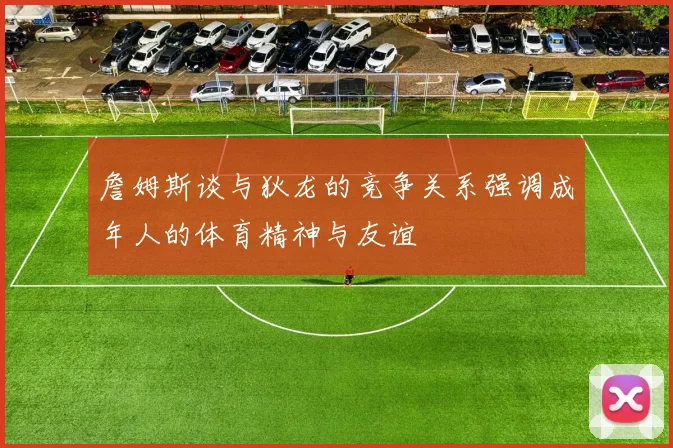 詹姆斯谈与狄龙的竞争关系强调成年人的体育精神与友谊