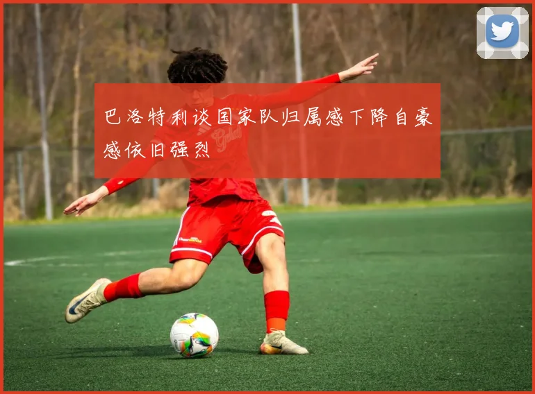 巴洛特利谈国家队归属感下降自豪感依旧强烈