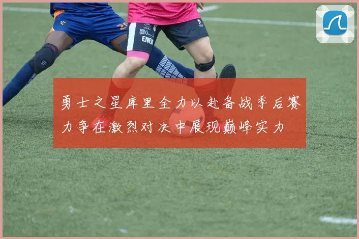 勇士之星库里全力以赴备战季后赛力争在激烈对决中展现巅峰实力