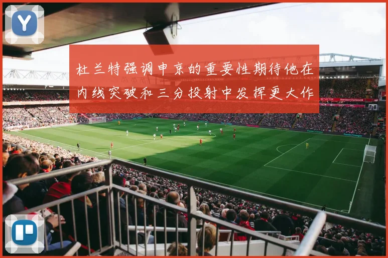 杜兰特强调申京的重要性期待他在内线突破和三分投射中发挥更大作用