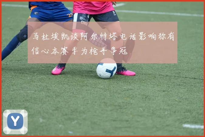 马杜埃凯谈阿尔特塔电话影响称有信心本赛季为枪手争冠