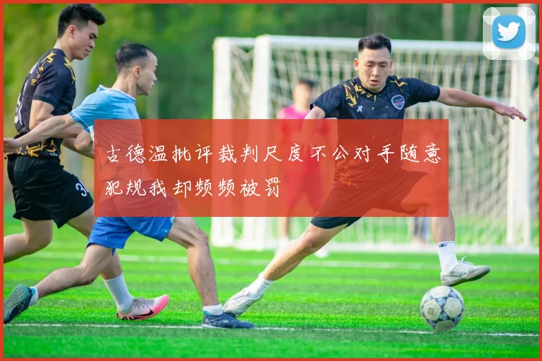 古德温批评裁判尺度不公对手随意犯规我却频频被罚