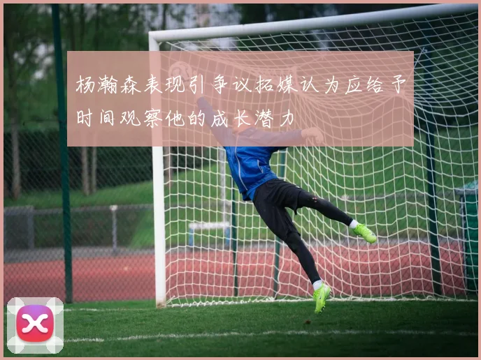 杨瀚森表现引争议拓媒认为应给予时间观察他的成长潜力