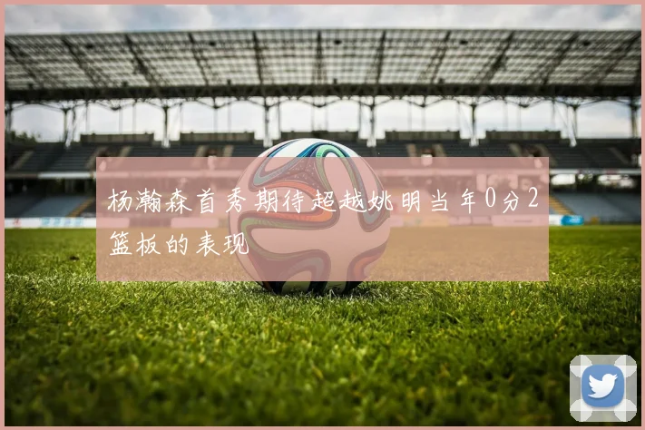 杨瀚森首秀期待超越姚明当年0分2篮板的表现