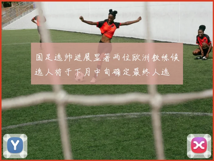 国足选帅进展显著两位欧洲教练候选人将于下月中旬确定最终人选