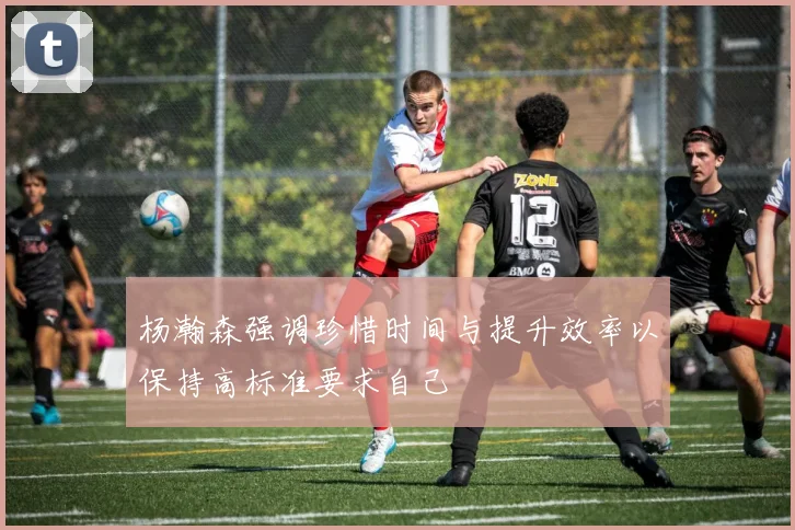 杨瀚森强调珍惜时间与提升效率以保持高标准要求自己