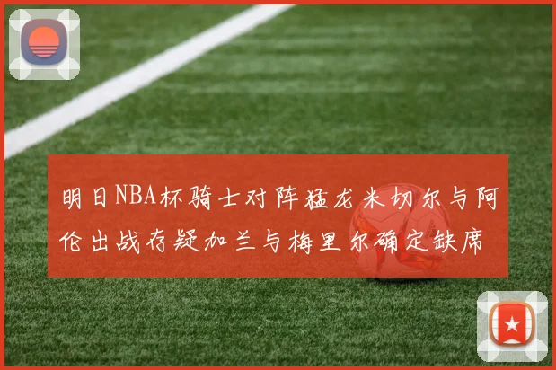 明日NBA杯骑士对阵猛龙米切尔与阿伦出战存疑加兰与梅里尔确定缺席