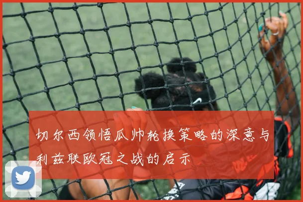 切尔西领悟瓜帅轮换策略的深意与利兹联欧冠之战的启示