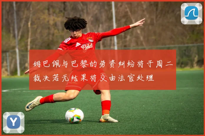 姆巴佩与巴黎的劳资纠纷将于周二裁决若无结果将交由法官处理