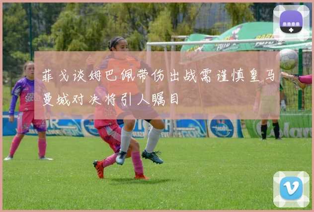 菲戈谈姆巴佩带伤出战需谨慎皇马曼城对决将引人瞩目