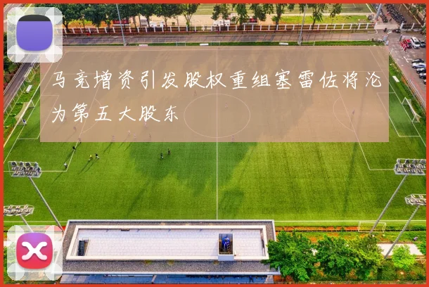 马竞增资引发股权重组塞雷佐将沦为第五大股东