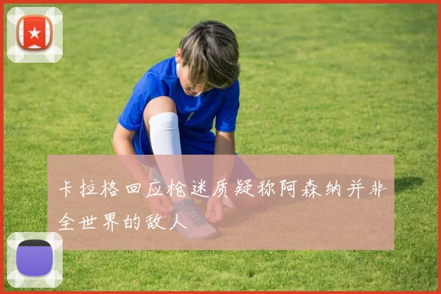卡拉格回应枪迷质疑称阿森纳并非全世界的敌人