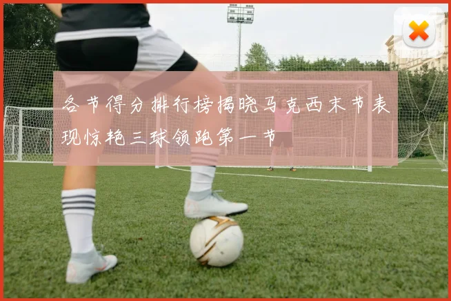 各节得分排行榜揭晓马克西末节表现惊艳三球领跑第一节