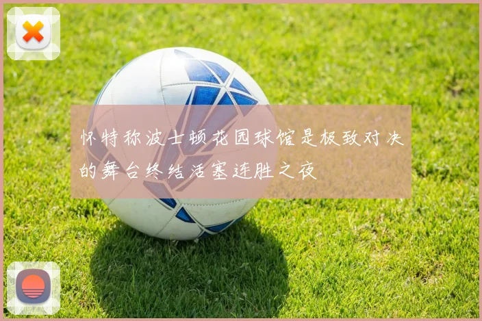怀特称波士顿花园球馆是极致对决的舞台终结活塞连胜之夜
