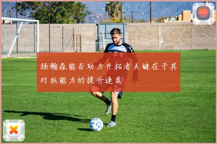杨瀚森能否助力开拓者关键在于其对抗能力的提升速度