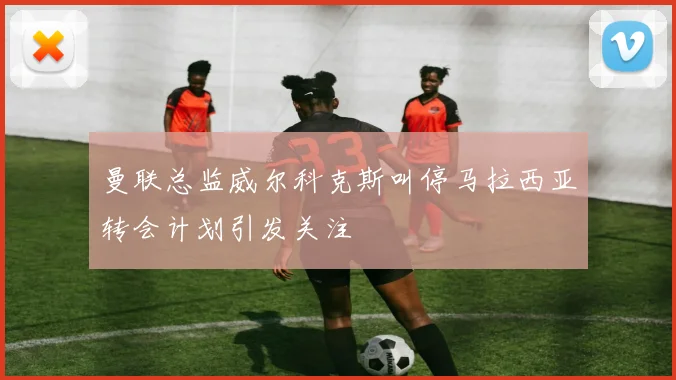 曼联总监威尔科克斯叫停马拉西亚转会计划引发关注