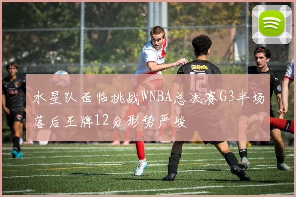 水星队面临挑战WNBA总决赛G3半场落后王牌12分形势严峻
