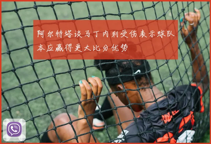 阿尔特塔谈马丁内利受伤表示球队本应赢得更大比分优势