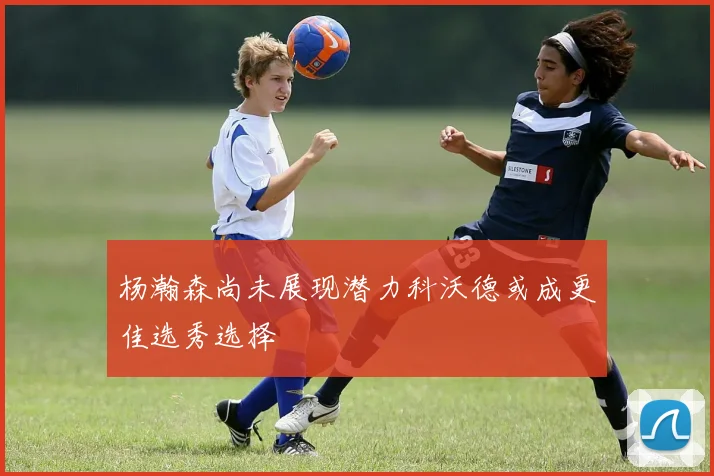 杨瀚森尚未展现潜力科沃德或成更佳选秀选择