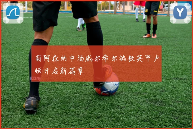 前阿森纳中场威尔希尔执教英甲卢顿开启新篇章