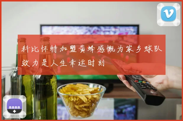 科比怀特加盟黄蜂感慨为家乡球队效力是人生幸运时刻