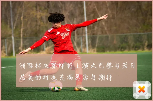 洲际杯决赛即将上演大巴黎与若日尼奥的对决充满悬念与期待
