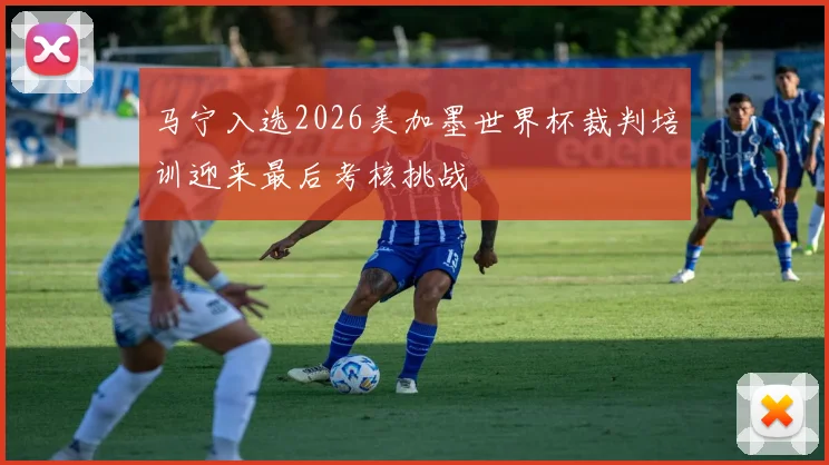 马宁入选2026美加墨世界杯裁判培训迎来最后考核挑战