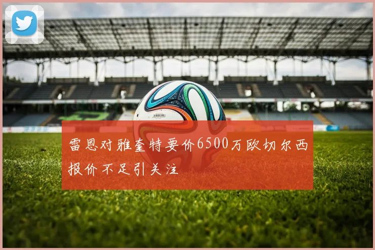 雷恩对雅奎特要价6500万欧切尔西报价不足引关注