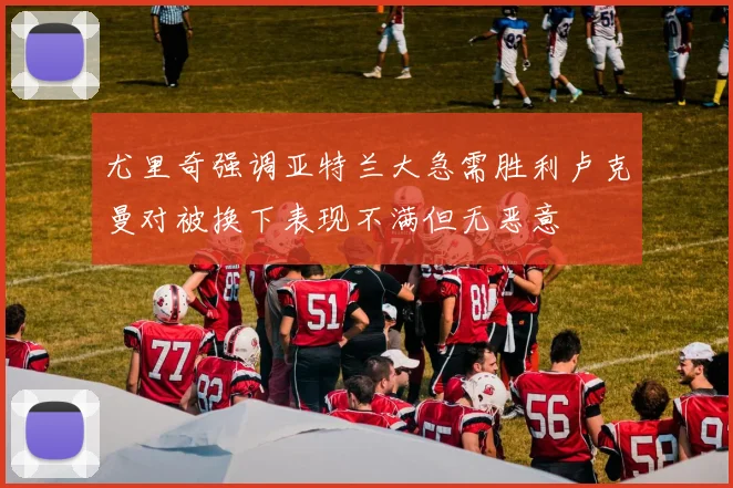 尤里奇强调亚特兰大急需胜利卢克曼对被换下表现不满但无恶意
