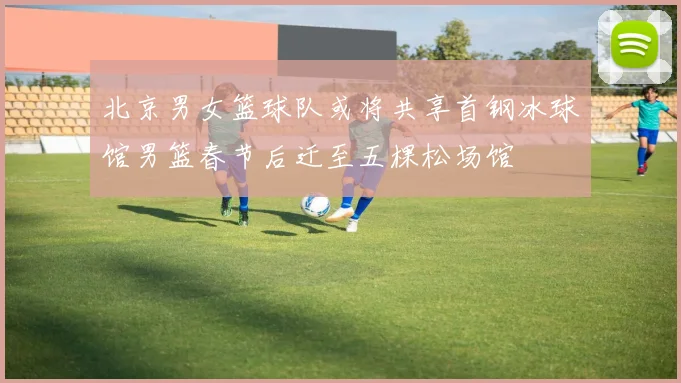 北京男女篮球队或将共享首钢冰球馆男篮春节后迁至五棵松场馆