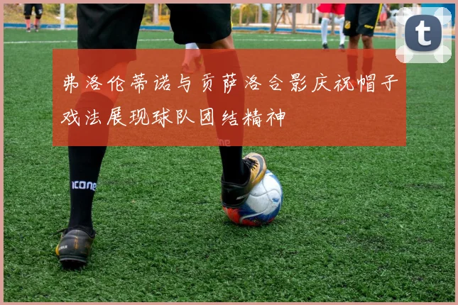 弗洛伦蒂诺与贡萨洛合影庆祝帽子戏法展现球队团结精神
