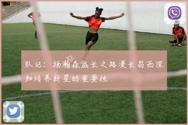 队记：杨瀚森成长之路漫长昌西深知培养新星的重要性