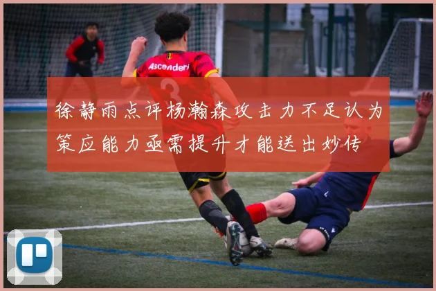 徐静雨点评杨瀚森攻击力不足认为策应能力亟需提升才能送出妙传