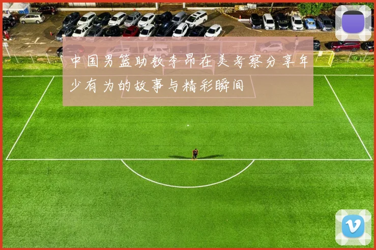 中国男篮助教李昂在美考察分享年少有为的故事与精彩瞬间