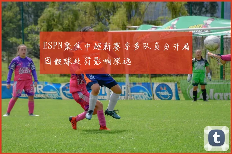 ESPN聚焦中超新赛季多队负分开局因假球处罚影响深远