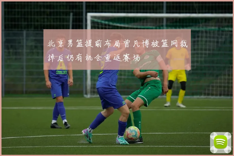 北京男篮提前布局曾凡博被篮网裁掉后仍有机会重返赛场