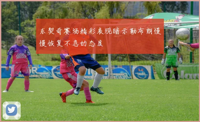 东契奇赛场精彩表现暗示勒布朗慢慢恢复不急的态度