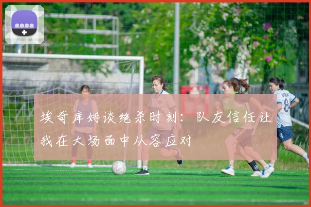 埃奇库姆谈绝杀时刻：队友信任让我在大场面中从容应对