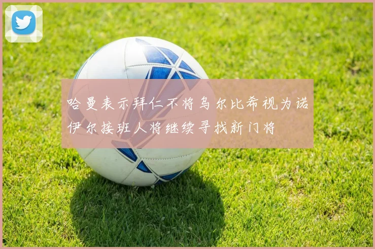 哈曼表示拜仁不将乌尔比希视为诺伊尔接班人将继续寻找新门将