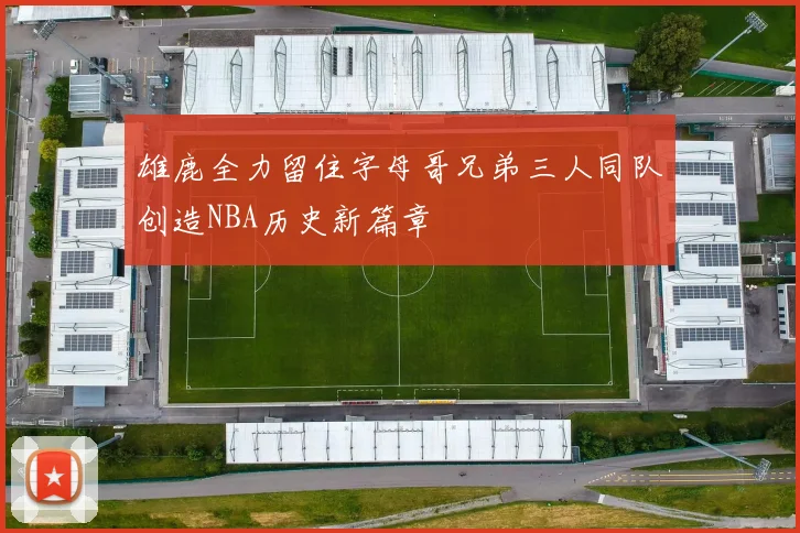 雄鹿全力留住字母哥兄弟三人同队创造NBA历史新篇章