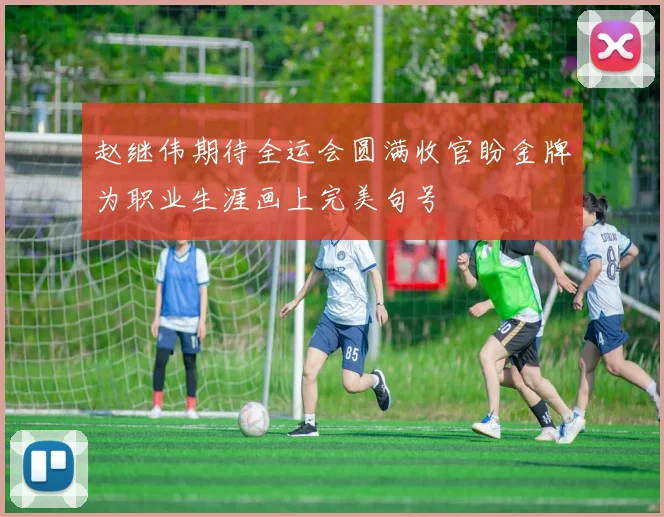 赵继伟期待全运会圆满收官盼金牌为职业生涯画上完美句号