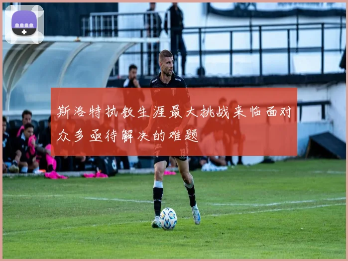 斯洛特执教生涯最大挑战来临面对众多亟待解决的难题