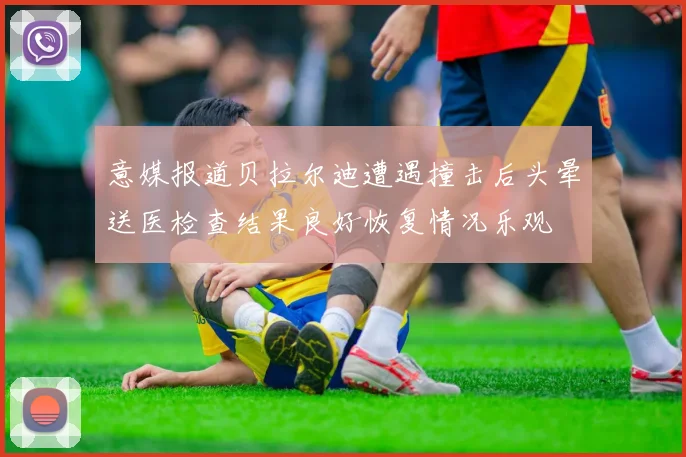 意媒报道贝拉尔迪遭遇撞击后头晕送医检查结果良好恢复情况乐观
