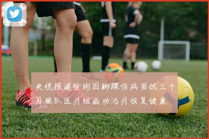 央视报道徐彬因脚踝伤病困扰三个月狼队医疗组成功治疗恢复健康